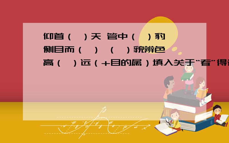 仰首（ ）天 管中（ ）豹 侧目而（ ） （ ）貌辨色 高（ ）远（+目的属）填入关于“看”得词：望 顾 窥 鉴 瞻 （+目的属）（虚+见） 视 见 览