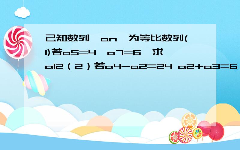 已知数列{an}为等比数列(1)若a5=4,a7=6,求a12（2）若a4-a2=24 a2+a3=6 an=125求n