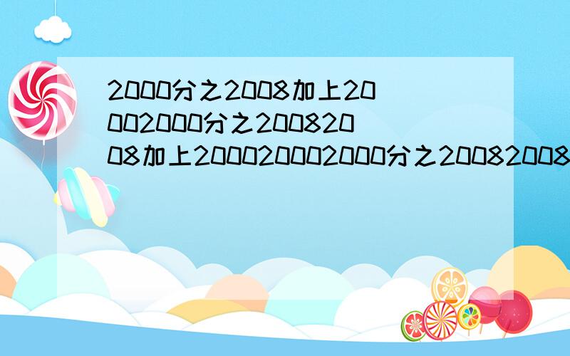 2000分之2008加上20002000分之20082008加上200020002000分之200820082008加上2000分之2008等于?这道题超烦的啊,麻烦用笔写出来再计算可以么?还有哦,麻烦不要给我只列算式出来,给我解析可以么?还要简便