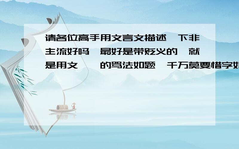 请各位高手用文言文描述一下非主流好吗,最好是带贬义的,就是用文绉绉的骂法如题,千万莫要惜字如金啊,发表一下你们对这个社会中某些人的分库和无奈吧.如题,千万莫要惜字如金啊,发表一