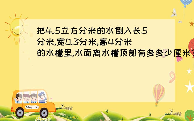 把4.5立方分米的水倒入长5分米,宽0.3分米,高4分米的水槽里,水面离水槽顶部有多多少厘米？