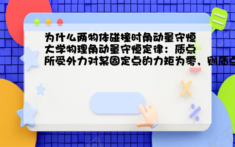 为什么两物体碰撞时角动量守恒大学物理角动量守恒定律：质点所受外力对某固定点的力矩为零，则质点对该固定点的角动量守恒。当出现两质点碰撞时，为什么角动量守恒，此时两质点对