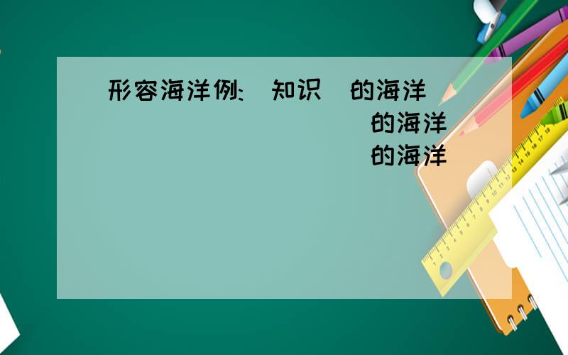 形容海洋例:(知识)的海洋 __________的海洋 __________的海洋 __________的海洋 __________的海洋例:(花)的世界__________的世界 __________的世界__________的世界 __________的世界