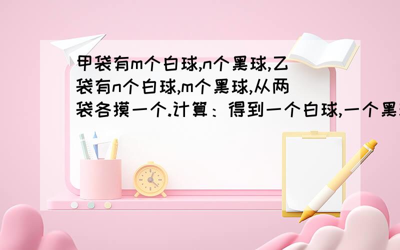 甲袋有m个白球,n个黑球,乙袋有n个白球,m个黑球,从两袋各摸一个.计算：得到一个白球,一个黑球的概率