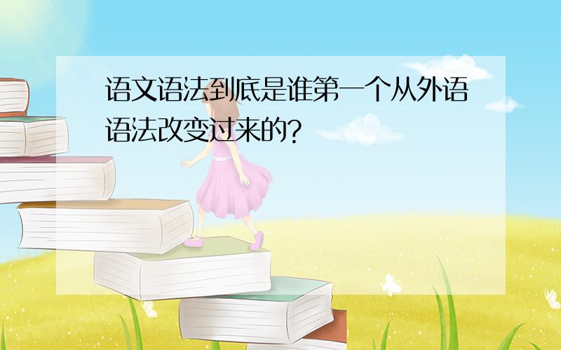 语文语法到底是谁第一个从外语语法改变过来的?