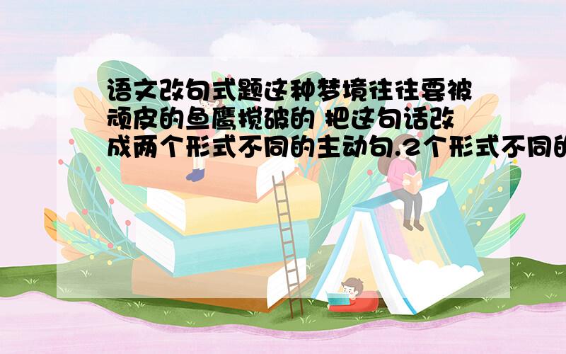 语文改句式题这种梦境往往要被顽皮的鱼鹰搅破的 把这句话改成两个形式不同的主动句.2个形式不同的主动句