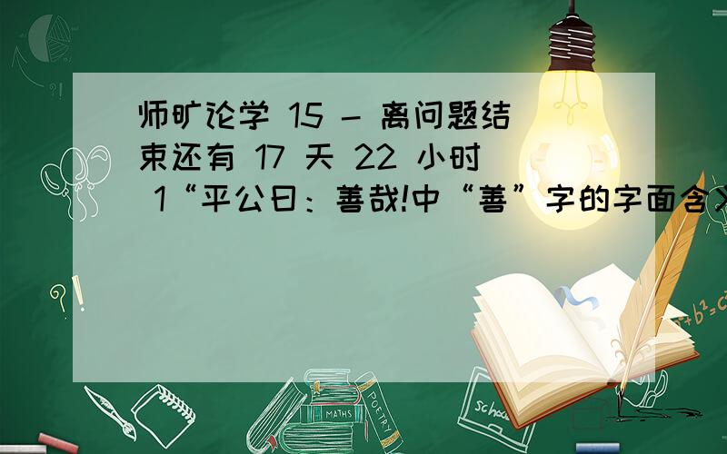 师旷论学 15 - 离问题结束还有 17 天 22 小时 1“平公曰：善哉!中“善”字的字面含义和蕴含的深1“平公曰：善哉!中“善”字的字面含义和蕴含的深层意义分别是什么?2 文中连用3个比喻,意在