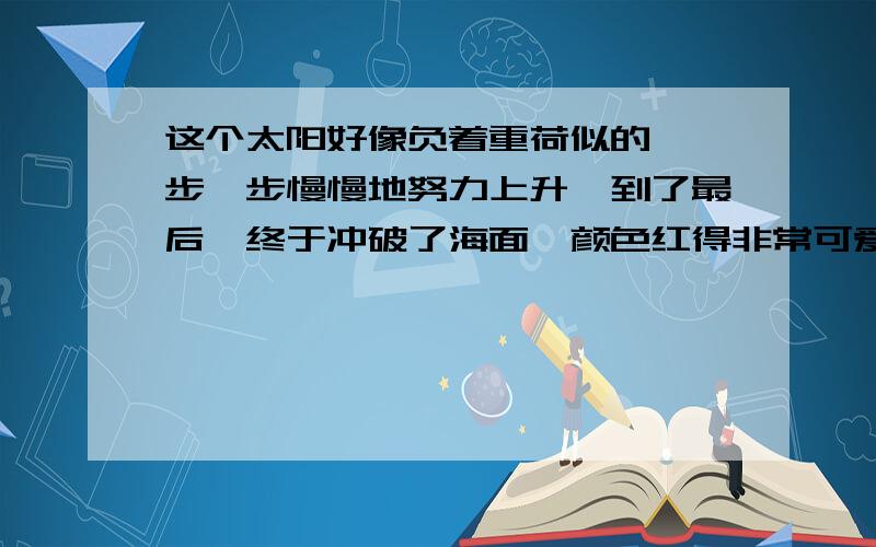 这个太阳好像负着重荷似的,一步一步慢慢地努力上升,到了最后,终于冲破了海面,颜色红得非常可爱.这个句子采用了（ ）写作手法?让人读来有一种（ ）（ ）的感觉,体会到（ ）.这个句子采