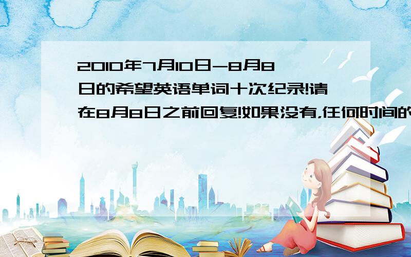 2010年7月10日-8月8日的希望英语单词十次纪录!请在8月8日之前回复!如果没有，任何时间的都可以！