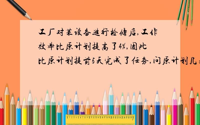 工厂对某设备进行检修后,工作效率比原计划提高了4%,因此比原计划提前5天完成了任务,问原计划几天完成任