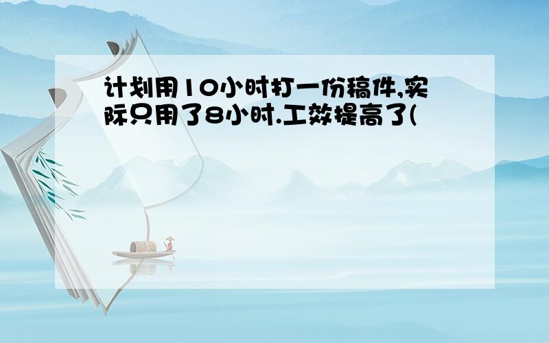 计划用10小时打一份稿件,实际只用了8小时.工效提高了(