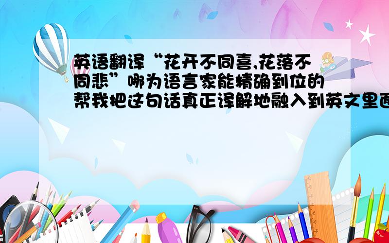 英语翻译“花开不同喜,花落不同悲”哪为语言家能精确到位的帮我把这句话真正译解地融入到英文里面呢~