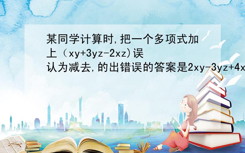 某同学计算时,把一个多项式加上（xy+3yz-2xz)误认为减去,的出错误的答案是2xy-3yz+4xz,求出正确答案拜托各位了~~~~(>_