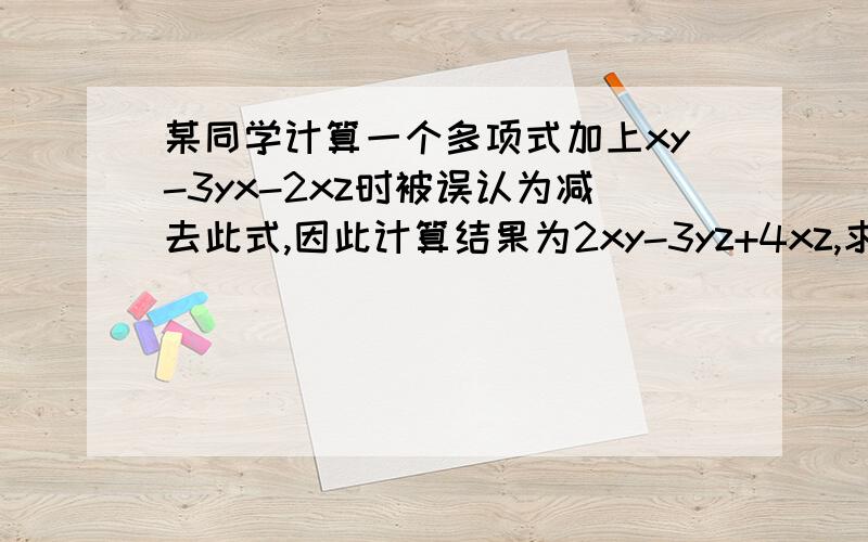 某同学计算一个多项式加上xy-3yx-2xz时被误认为减去此式,因此计算结果为2xy-3yz+4xz,求出正确的计算结果.