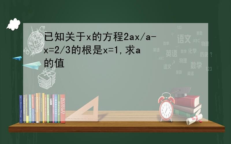 已知关于x的方程2ax/a-x=2/3的根是x=1,求a的值