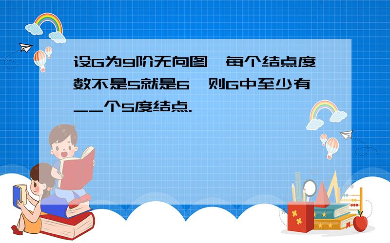 设G为9阶无向图,每个结点度数不是5就是6,则G中至少有__个5度结点.