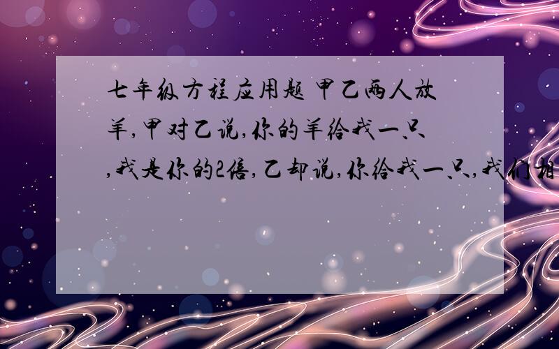 七年级方程应用题 甲乙两人放羊,甲对乙说,你的羊给我一只,我是你的2倍,乙却说,你给我一只,我们相等需要用一元一次方程来解答。