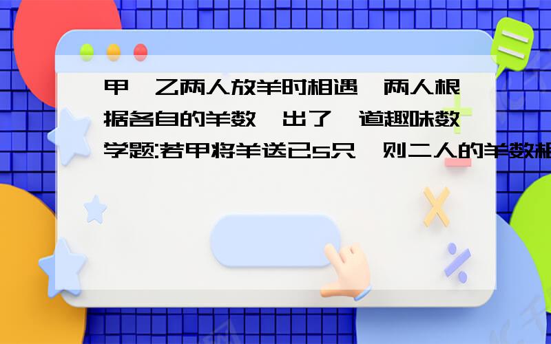 甲,乙两人放羊时相遇,两人根据各自的羊数,出了一道趣味数学题:若甲将羊送已5只,则二人的羊数相等；若已把羊送给甲10只,则甲比乙的2倍少10只,问甲,已各有几只羊