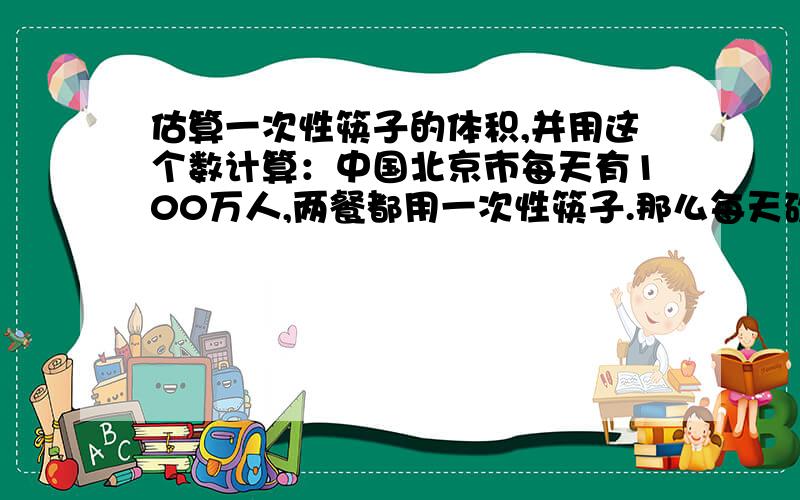 估算一次性筷子的体积,并用这个数计算：中国北京市每天有100万人,两餐都用一次性筷子.那么每天砍伐多少棵直径为40㎝,高为15M的大树?如果这些树每棵占地4㎡,它可将绿化祖国面积多少面积?