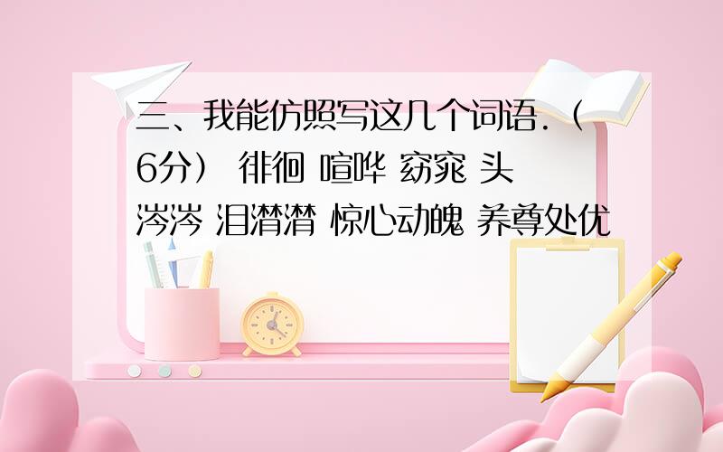 三、我能仿照写这几个词语.（6分） 徘徊 喧哗 窈窕 头涔涔 泪潸潸 惊心动魄 养尊处优