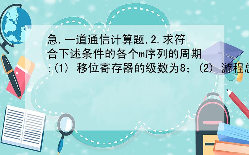 急,一道通信计算题,2.求符合下述条件的各个m序列的周期:(1) 移位寄存器的级数为8；(2) 游程总个数为256；(3) 长度为7的游程只有一个且最长的连0码；(4) 序列中共有63个0.