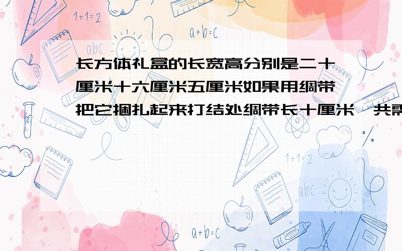 长方体礼盒的长宽高分别是二十厘米十六厘米五厘米如果用绸带把它捆扎起来打结处绸带长十厘米一共需要绸带多少厘米