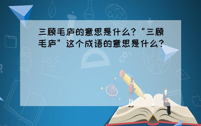 三顾毛庐的意思是什么?“三顾毛庐”这个成语的意思是什么?