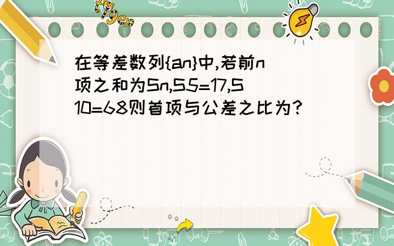 在等差数列{an}中,若前n项之和为Sn,S5=17,S10=68则首项与公差之比为?