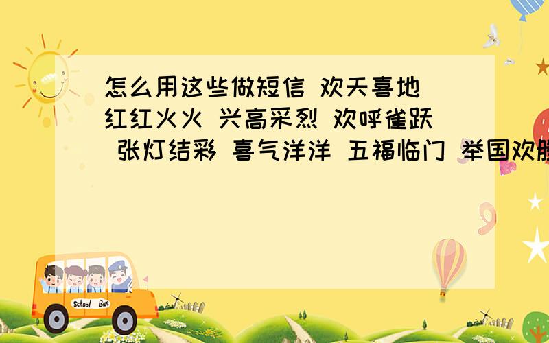 怎么用这些做短信 欢天喜地 红红火火 兴高采烈 欢呼雀跃 张灯结彩 喜气洋洋 五福临门 举国欢腾 前程似锦.万事大吉 财源滚滚 年年有余 恭喜发财 锦上添花 福星高照 三阳开泰 八喜临门 花