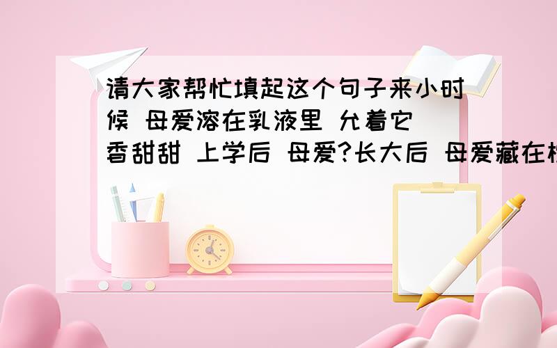 请大家帮忙填起这个句子来小时候 母爱溶在乳液里 允着它 香甜甜 上学后 母爱?长大后 母爱藏在枕头里 枕着它 爱意绵绵 把问号填起来 还有些一句话,乡愁是?模仿余光中的《乡愁》（小时候