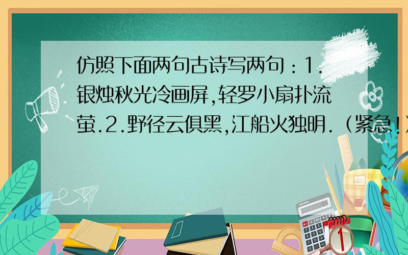 仿照下面两句古诗写两句：1.银烛秋光冷画屏,轻罗小扇扑流萤.2.野径云俱黑,江船火独明.（紧急!）