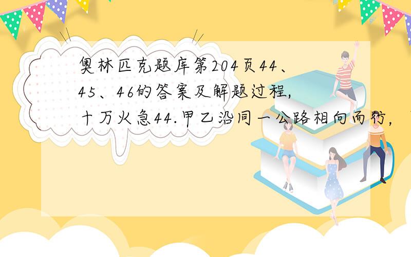 奥林匹克题库第204页44、45、46的答案及解题过程,十万火急44.甲乙沿同一公路相向而行，甲速是乙速的1.5倍。已知甲上午八点经过邮局门口，乙上午十点经过邮局门口，问甲乙何时相遇？45.客