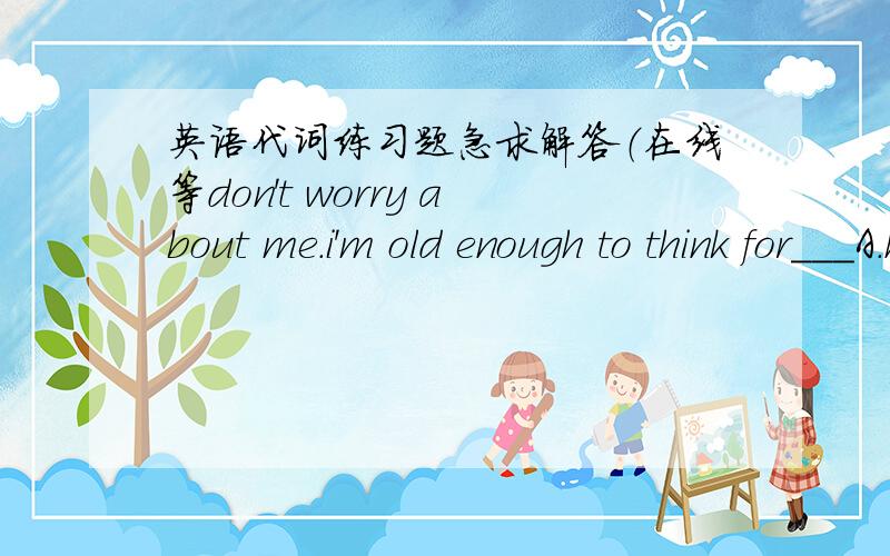 英语代词练习题急求解答（在线等don't worry about me.i'm old enough to think for___A.himself B.herself C.yourself D.myselfcould you record the football game for me?i can watch___laterA.it B.one C.this D.thatwhose pen is this?--oh,it's___