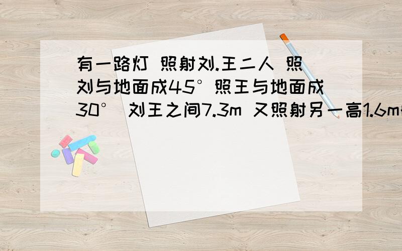 有一路灯 照射刘.王二人 照刘与地面成45°照王与地面成30° 刘王之间7.3m 又照射另一高1.6m的赵成3.2m的影子 求赵与刘.王之间的距离