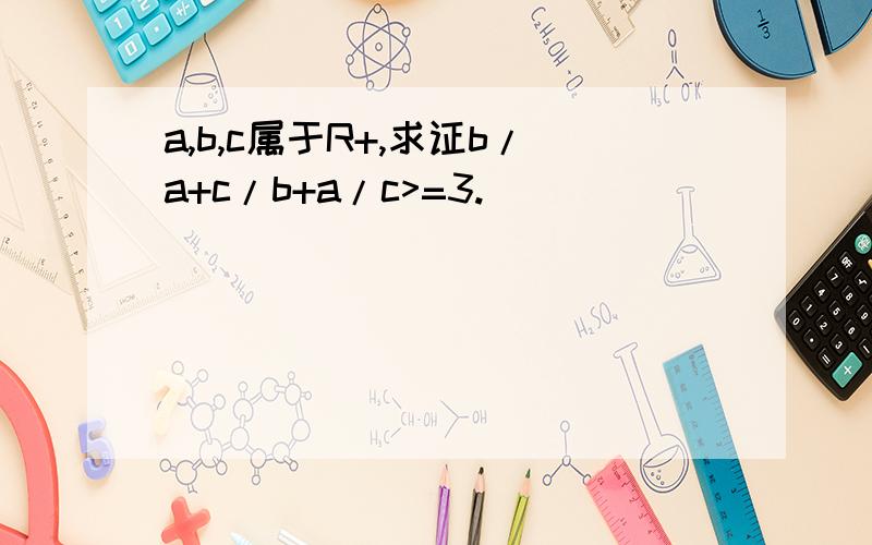 a,b,c属于R+,求证b/a+c/b+a/c>=3.