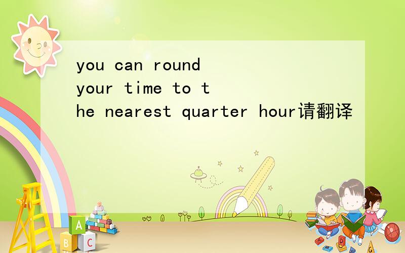 you can round your time to the nearest quarter hour请翻译