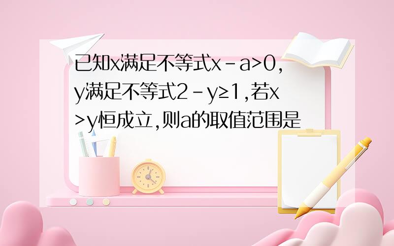 已知x满足不等式x-a>0,y满足不等式2-y≥1,若x>y恒成立,则a的取值范围是