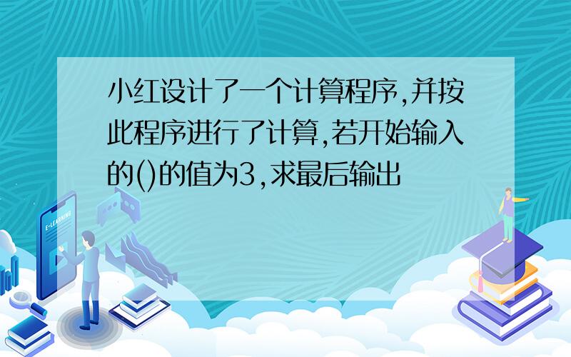 小红设计了一个计算程序,并按此程序进行了计算,若开始输入的()的值为3,求最后输出