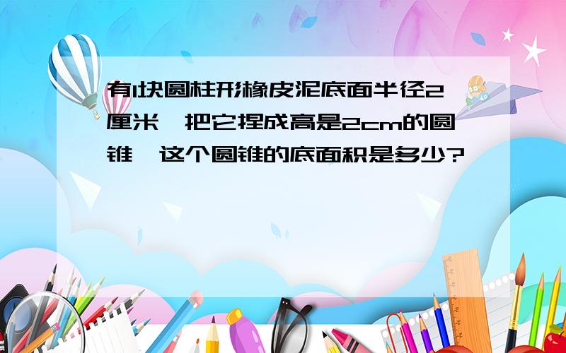 有1块圆柱形橡皮泥底面半径2厘米,把它捏成高是2cm的圆锥,这个圆锥的底面积是多少?