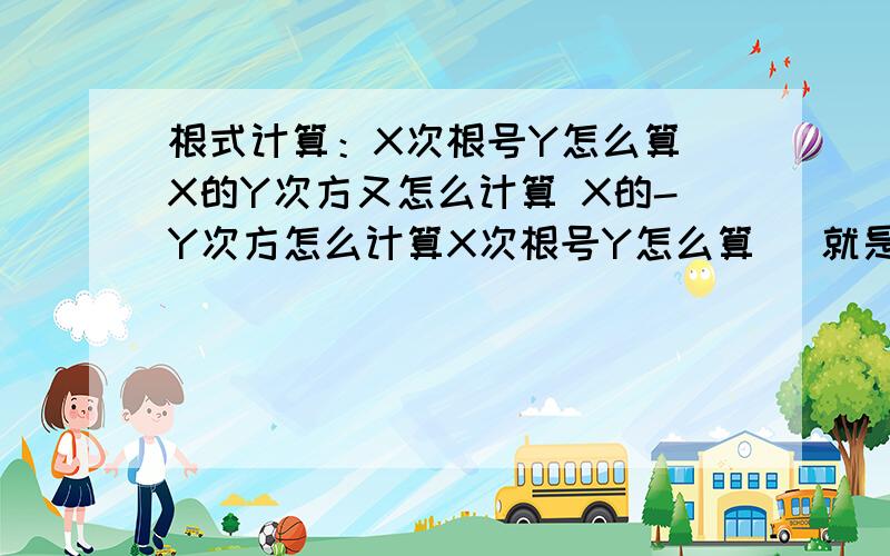 根式计算：X次根号Y怎么算 X的Y次方又怎么计算 X的-Y次方怎么计算X次根号Y怎么算   就是=? 还有X的Y次方又怎么计算  就是x^y X的-Y次方怎么计算  就是x^（-y）好吧是实数 初3能看懂就行- - 不要