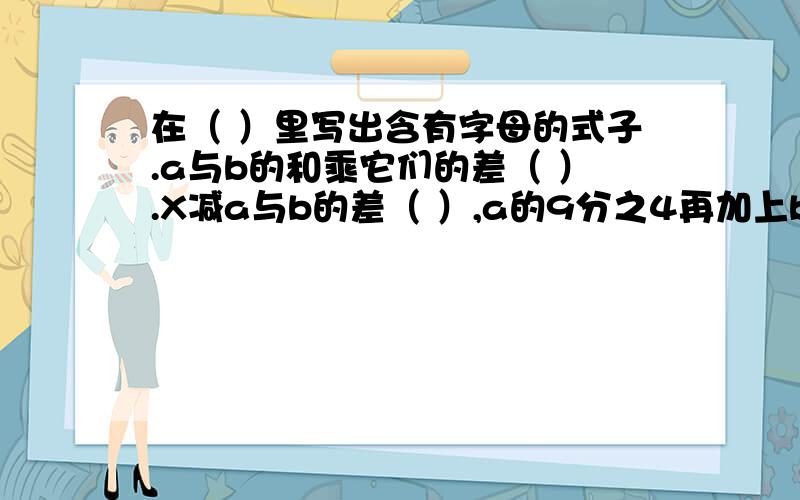 在（ ）里写出含有字母的式子.a与b的和乘它们的差（ ）.X减a与b的差（ ）,a的9分之4再加上b（ ）