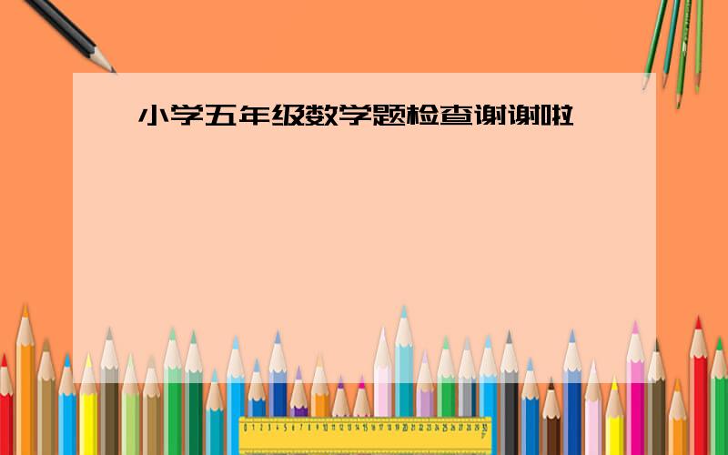 小学五年级数学题检查谢谢啦