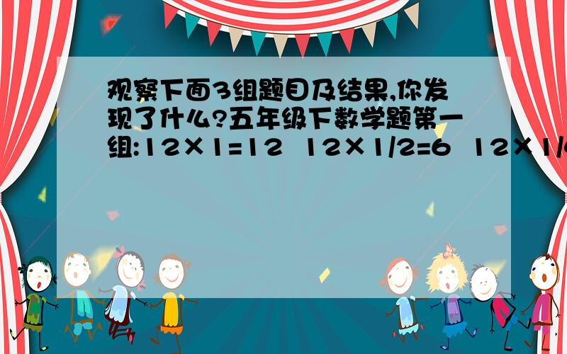 观察下面3组题目及结果,你发现了什么?五年级下数学题第一组:12×1=12  12×1/2=6  12×1/4=3第二组:1×3=3  1/3×3=1  1/9×3=1/3第三组：5×2=10  5/2×2=5  5/4×2=5/2