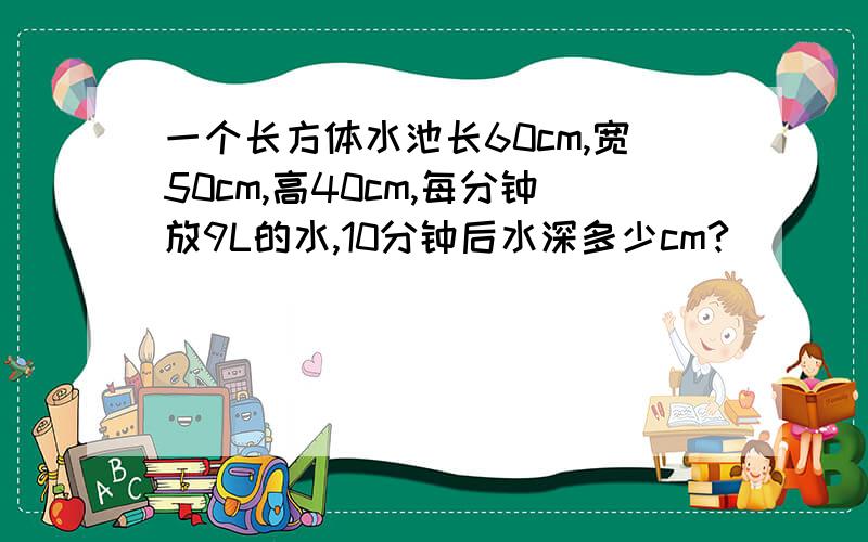 一个长方体水池长60cm,宽50cm,高40cm,每分钟放9L的水,10分钟后水深多少cm?