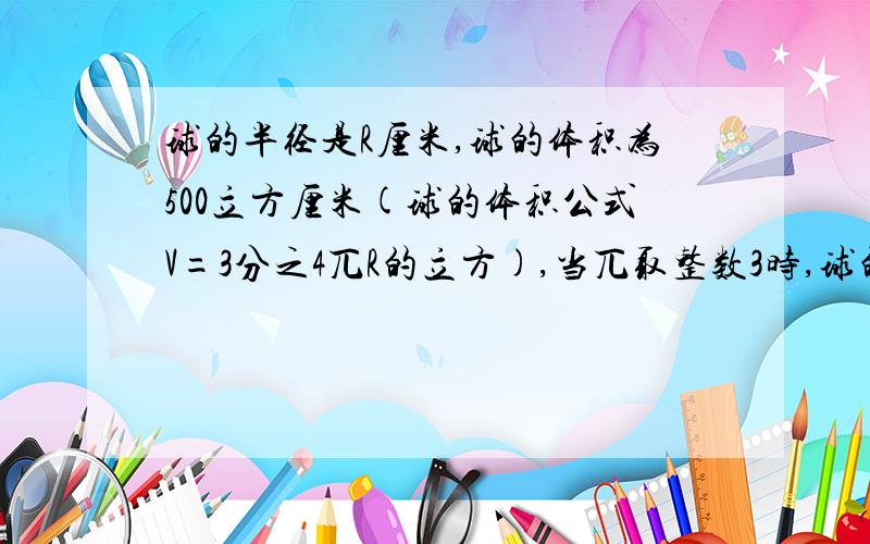 球的半径是R厘米,球的体积为500立方厘米(球的体积公式V=3分之4兀R的立方),当兀取整数3时,球的半径R=?