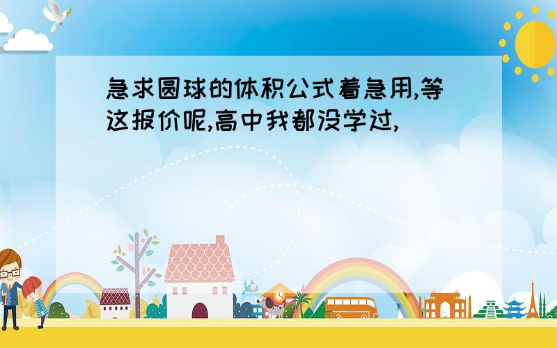 急求圆球的体积公式着急用,等这报价呢,高中我都没学过,