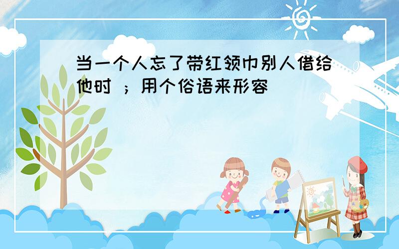 当一个人忘了带红领巾别人借给他时 ；用个俗语来形容