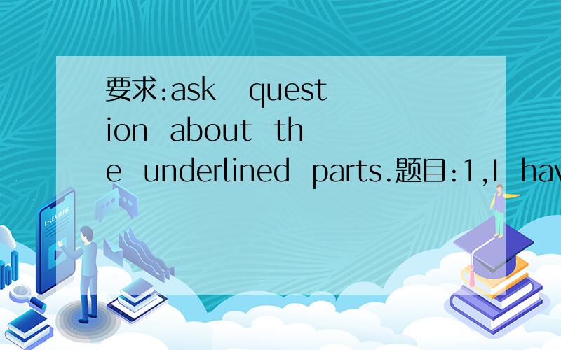 要求:ask   question  about  the  underlined  parts.题目:1,I  have  just  (empited  the  basket)     2,We  have  already  cleaned  (the  classroom)括号中的代表画线部分