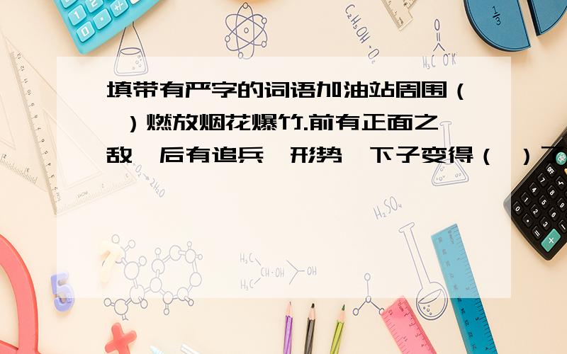 填带有严字的词语加油站周围（ ）燃放烟花爆竹.前有正面之敌,后有追兵,形势一下子变得（ ）了,可师长胸有成竹,一点也不慌乱.高总工程师工作（ ）细致,任何一个数字都不会放过,对我们