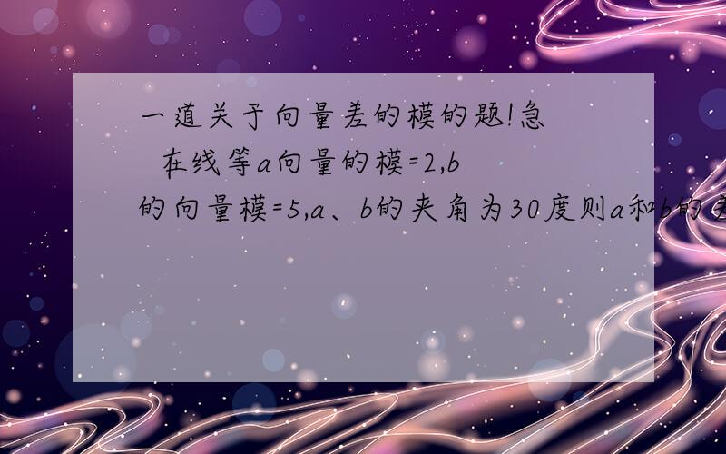 一道关于向量差的模的题!急   在线等a向量的模=2,b的向量模=5,a、b的夹角为30度则a和b的差的模是多少?